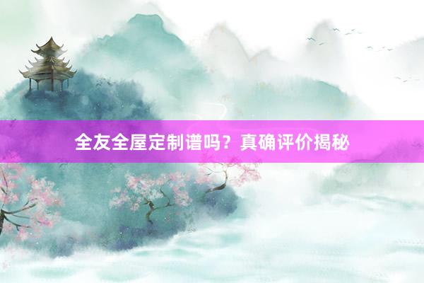 全友全屋定制谱吗？真确评价揭秘